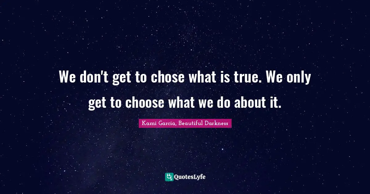 We don't get to chose what is true. We only get to choose what we do about it.