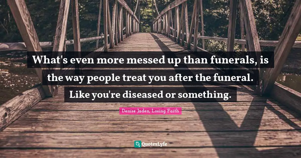 What's even more messed up than funerals, is the way people treat you after the funeral. Like you're diseased or something.