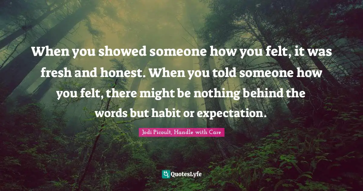 Jodi Picoult, Handle With Care Quotes: "When you showed someone how you felt, it was fresh and honest. When you told someone how you felt, there might be nothing behind the words but habit or expectation."