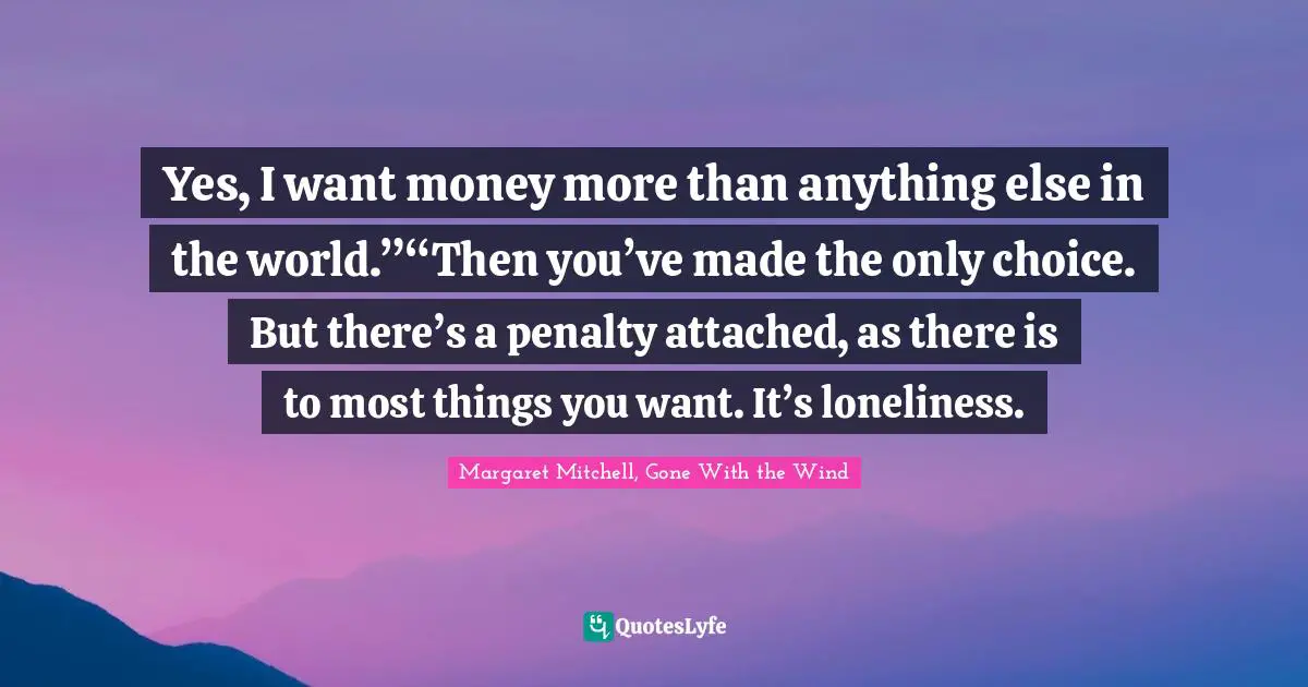 Yes, I want money more than anything else in the world.”“Then you’ve made the only choice. But there’s a penalty attached, as there is to most things you want. It’s loneliness.