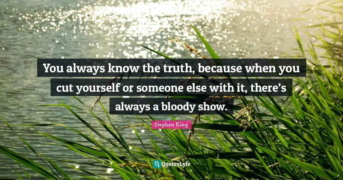 You always know the truth, because when you cut yourself or someone else with it, there’s always a bloody show.