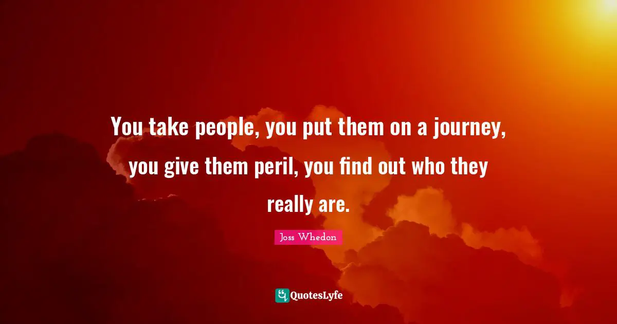 Characters Quotes: "You take people, you put them on a journey, you give them peril, you find out who they really are."