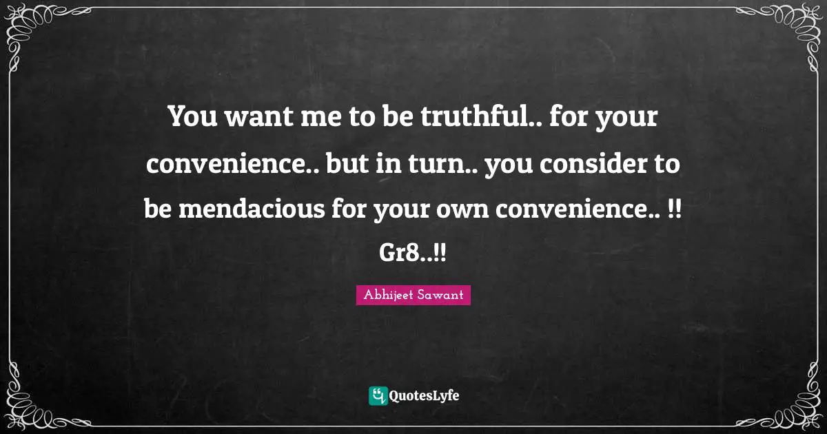 You want me to be truthful.. for your convenience.. but in turn.. you consider to be mendacious for your own convenience.. !! Gr8..!!
