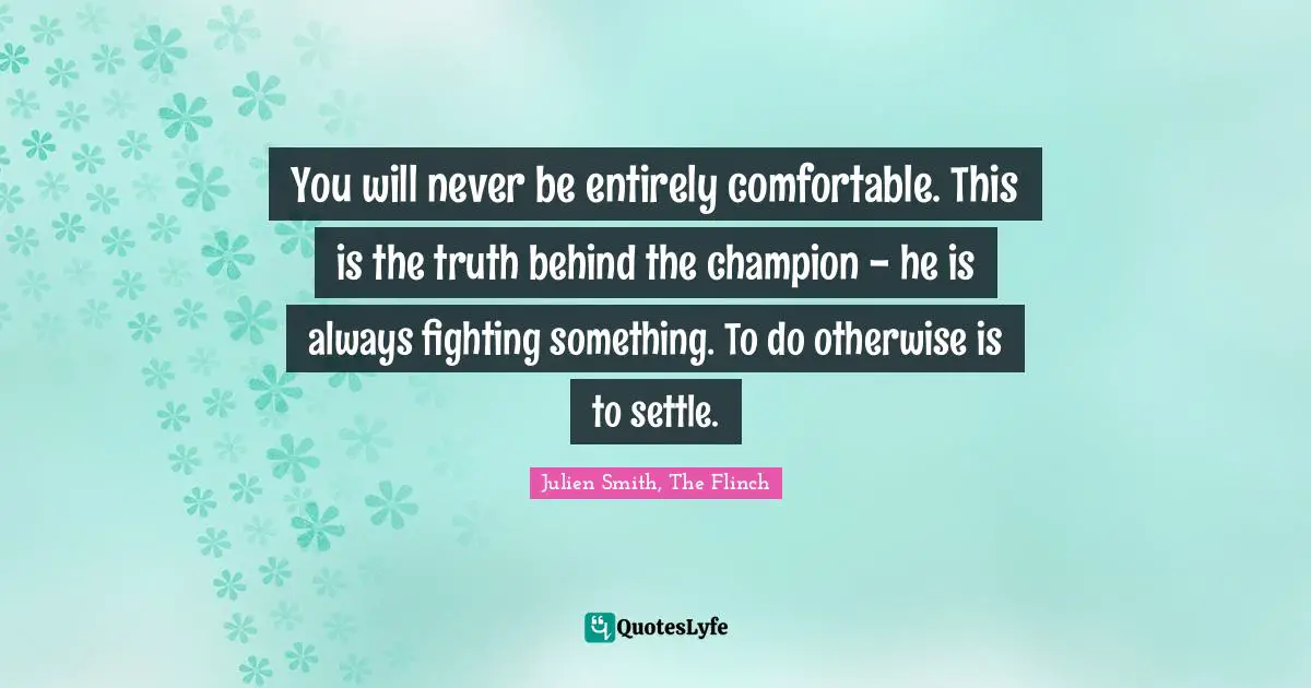 Julien Smith, The Flinch Quotes: You will never be entirely comfortable. This is the truth behind the champion - he is always fighting something. To do otherwise is to settle.
