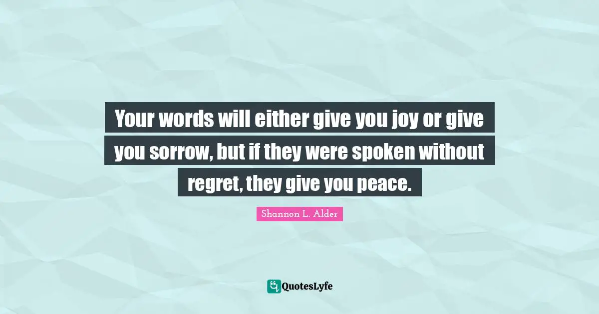 Your words will either give you joy or give you sorrow, but if they were spoken without regret, they give you peace.