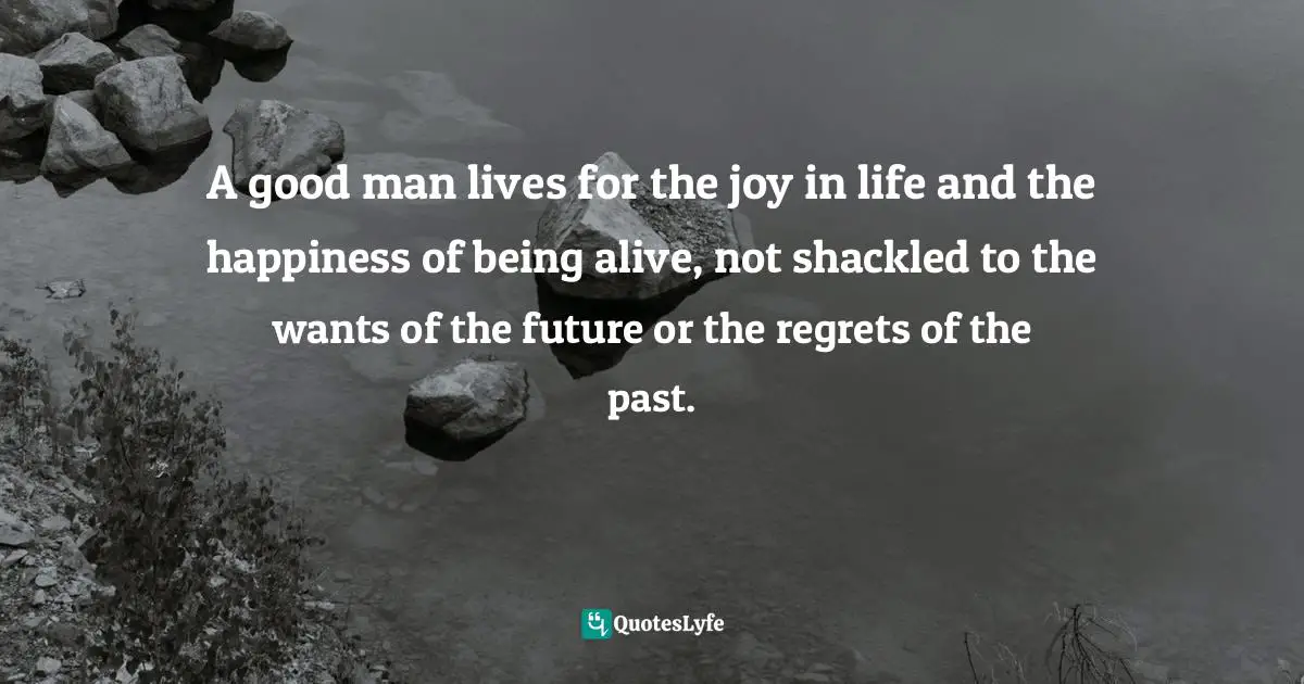 A good man lives for the joy in life and the happiness of being alive, not shackled to the wants of the future or the regrets of the past.