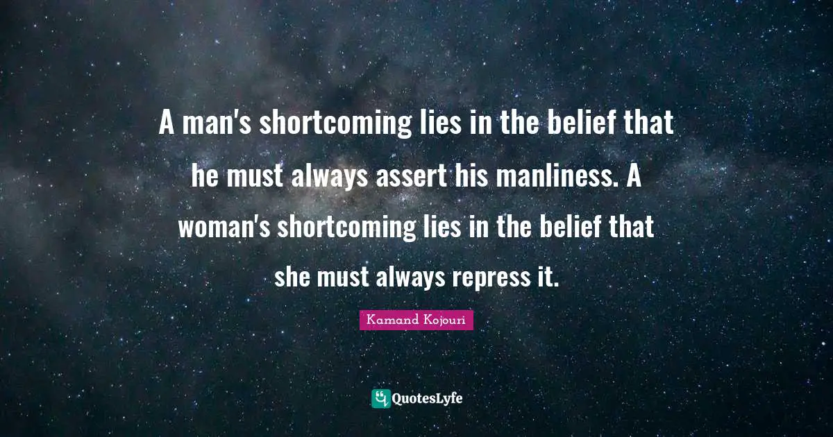 A man's shortcoming lies in the belief that he must always assert his manliness. A woman's shortcoming lies in the belief that she must always repress it.