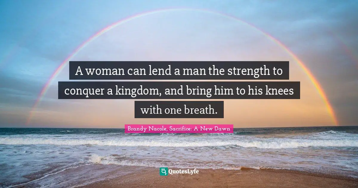 A woman can lend a man the strength to conquer a kingdom, and bring him to his knees with one breath.