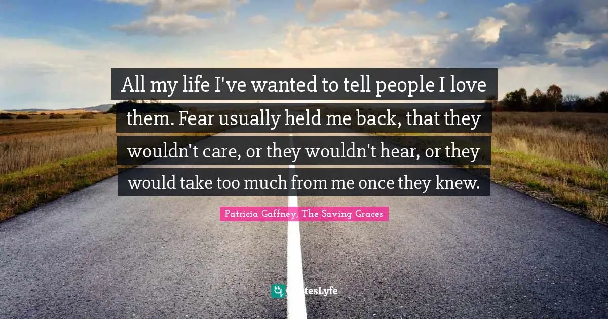 All my life I've wanted to tell people I love them. Fear usually held me back, that they wouldn't care, or they wouldn't hear, or they would take too much from me once they knew.