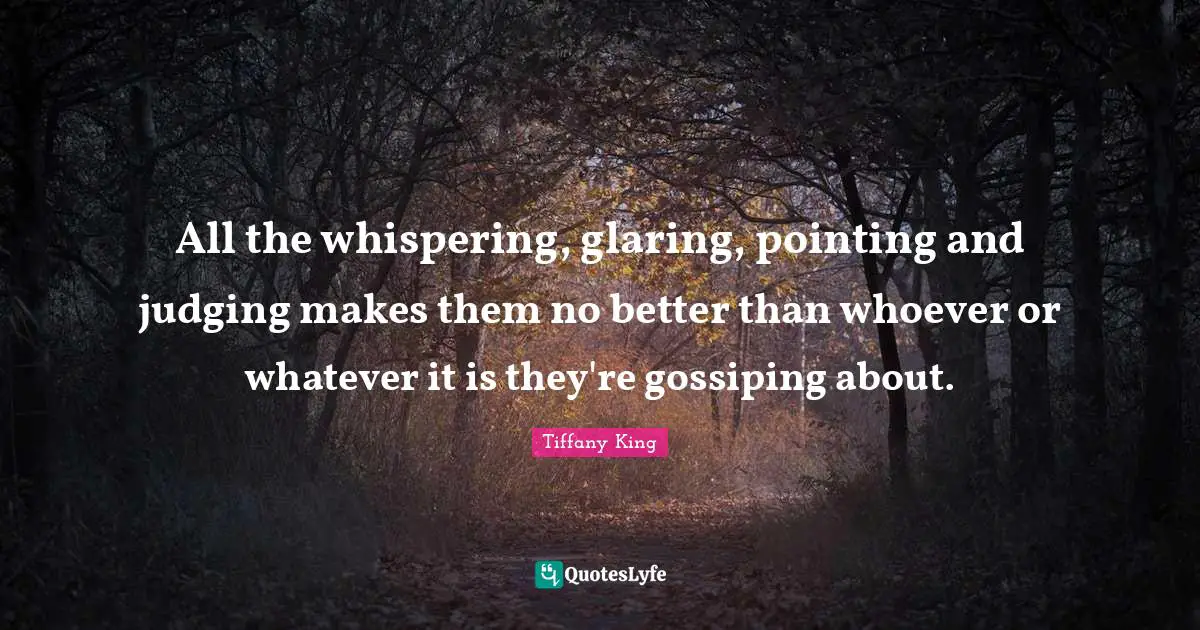 All the whispering, glaring, pointing and judging makes them no better than whoever or whatever it is they're gossiping about.