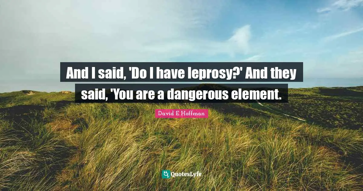And I said, 'Do I have leprosy?' And they said, 'You are a dangerous element.