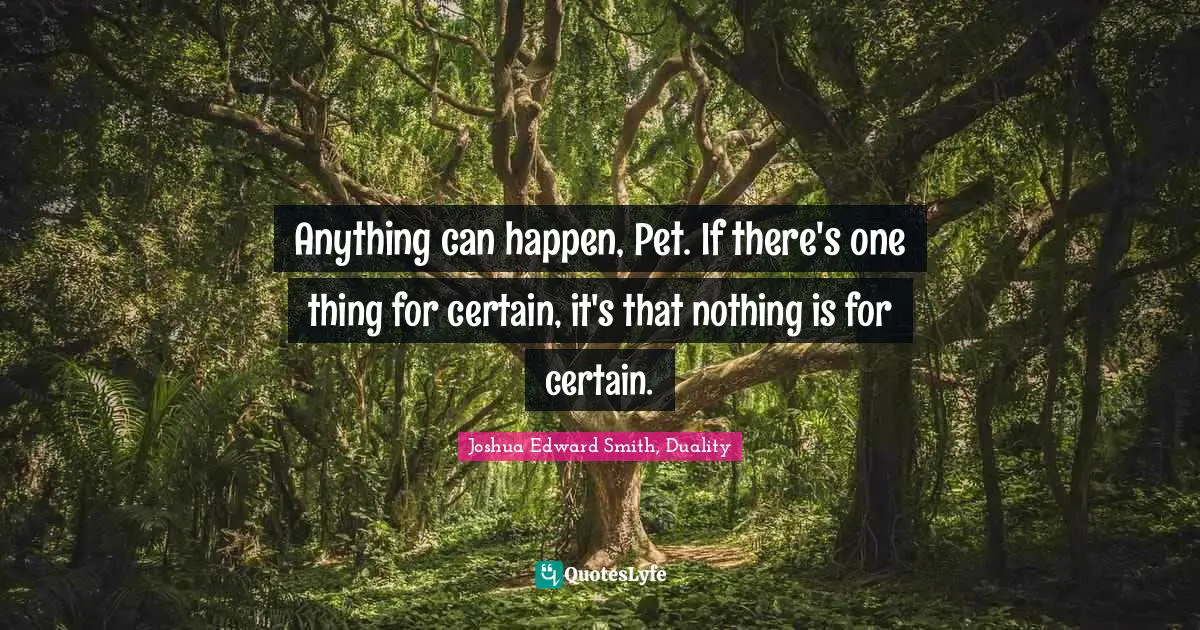 Anything can happen, Pet. If there's one thing for certain, it's that nothing is for certain.