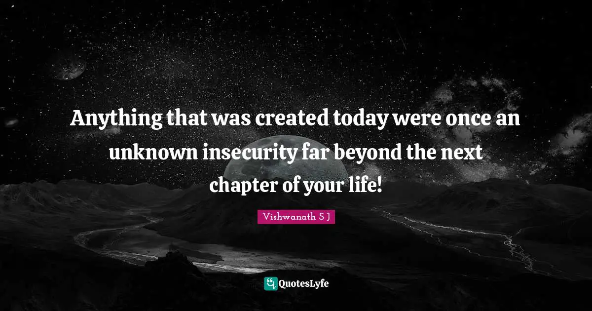Anything that was created today were once an unknown insecurity far beyond the next chapter of your life!