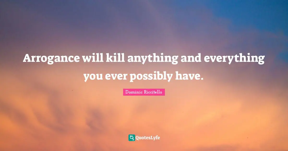 Arrogance will kill anything and everything you ever possibly have.