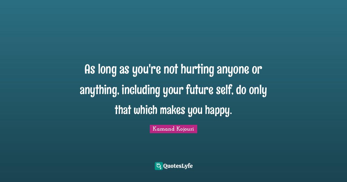 As long as you're not hurting anyone or anything, including your future self, do only that which makes you happy.