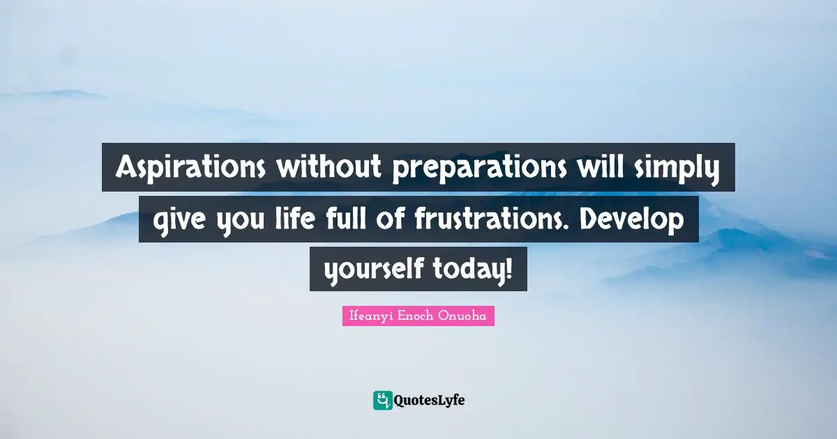 Aspirations without preparations will simply give you life full of frustrations. Develop yourself today!