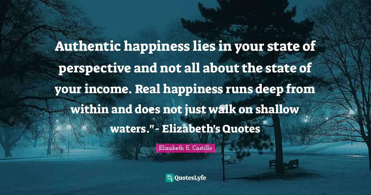 Authentic happiness lies in your state of perspective and not all about the state of your income. Real happiness runs deep from within and does not just walk on shallow waters."- Elizabeth's Quotes