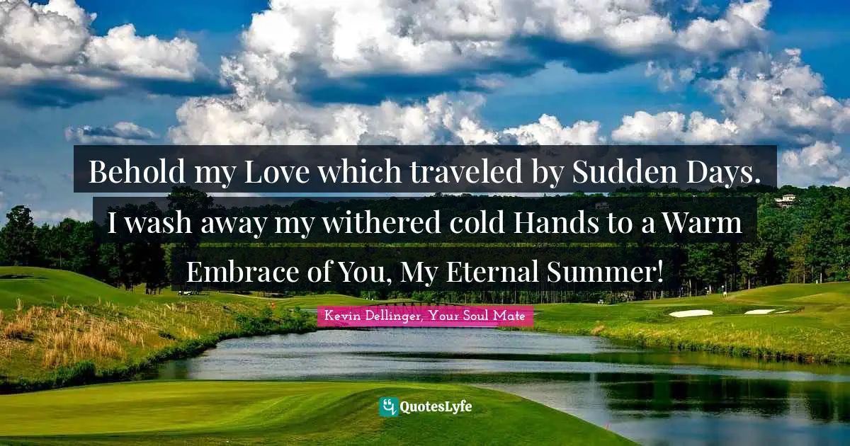 Behold my Love which traveled by Sudden Days. I wash away my withered cold Hands to a Warm Embrace of You, My Eternal Summer!