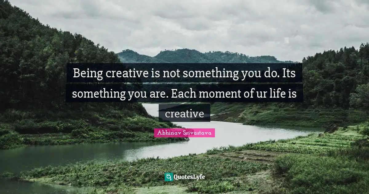 Being creative is not something you do. Its something you are. Each moment of ur life is creative