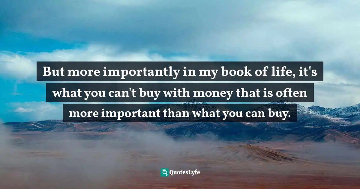 But more importantly in my book of life, it's what you can't buy with money that is often more important than what you can buy.