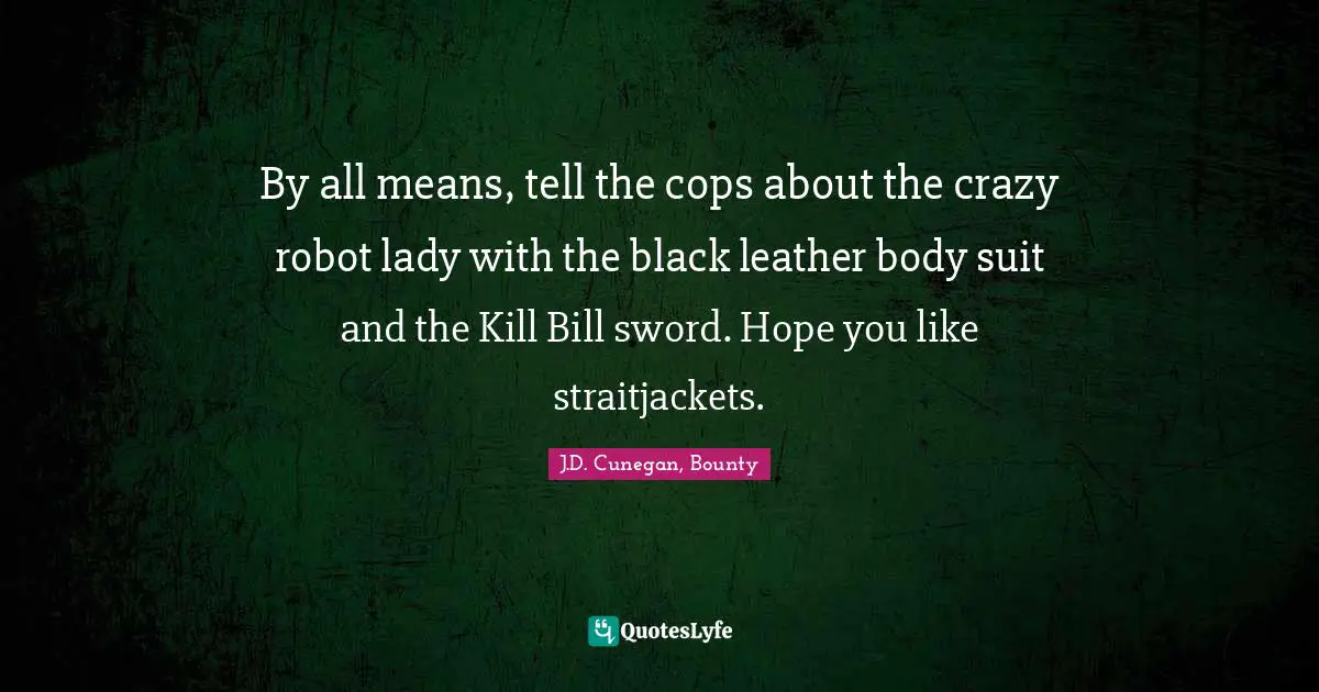 By all means, tell the cops about the crazy robot lady with the black leather body suit and the Kill Bill sword. Hope you like straitjackets.