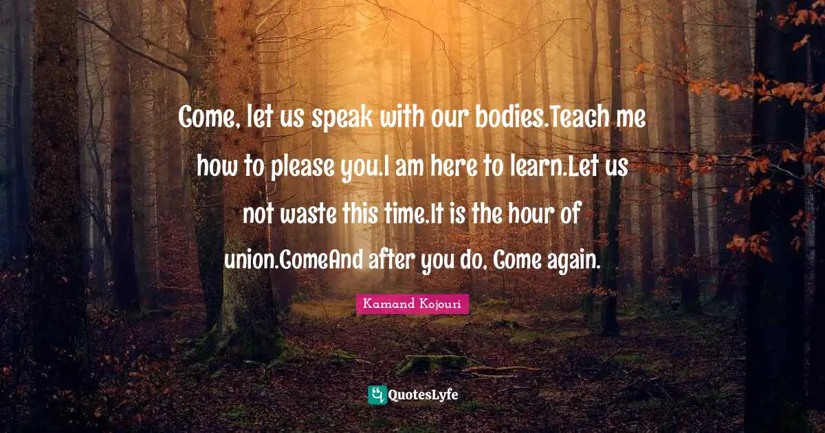 Come, let us speak with our bodies.Teach me how to please you.I am here to learn.Let us not waste this time.It is the hour of union.ComeAnd after you do, Come again.