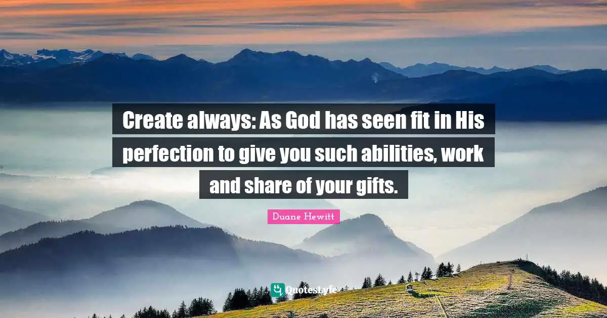 Create always: As God has seen fit in His perfection to give you such abilities, work and share of your gifts.