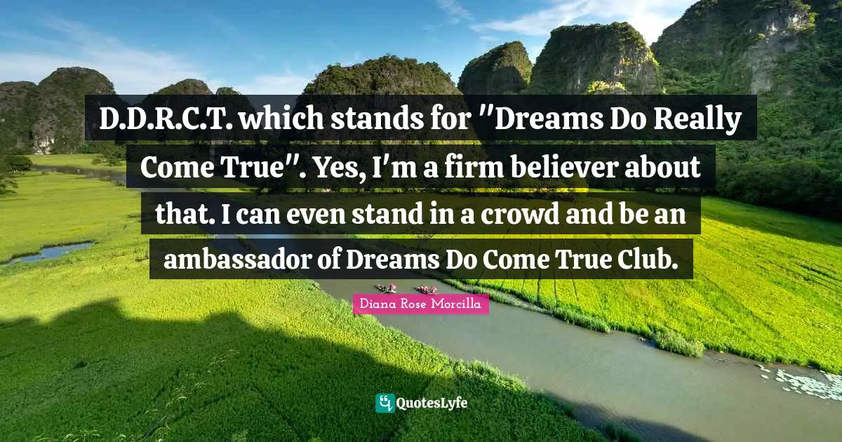 D.D.R.C.T. which stands for "Dreams Do Really Come True". Yes, I'm a firm believer about that. I can even stand in a crowd and be an ambassador of Dreams Do Come True Club.