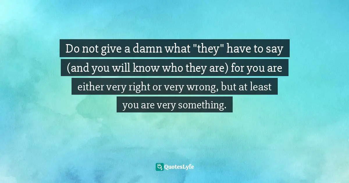 Do not give a damn what "they" have to say (and you will know who they are) for you are either very right or very wrong, but at least you are very something.
