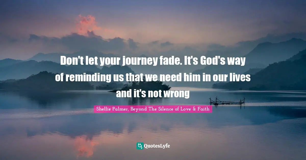Shellie Palmer, Beyond The Silence of Love & Faith Quotes: Don't let your journey fade. It's God's way of reminding us that we need him in our lives and it's not wrong