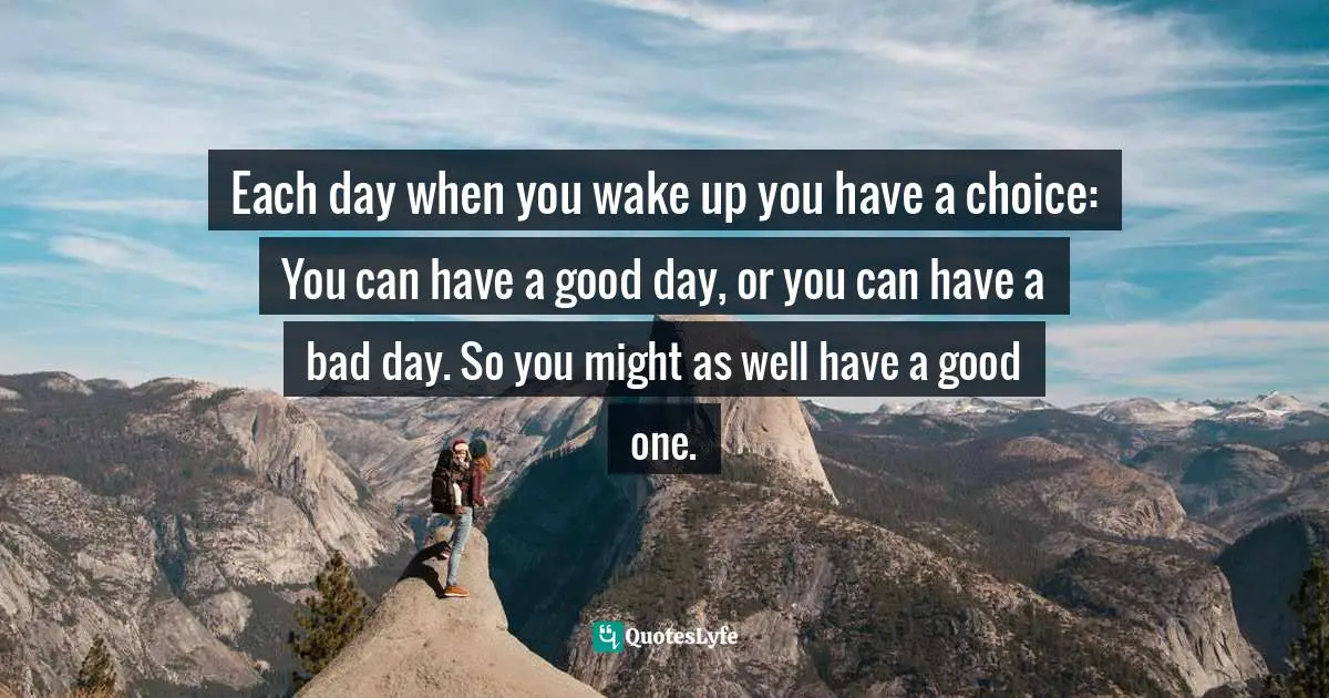 Each day when you wake up you have a choice: You can have a good day, or you can have a bad day. So you might as well have a good one.