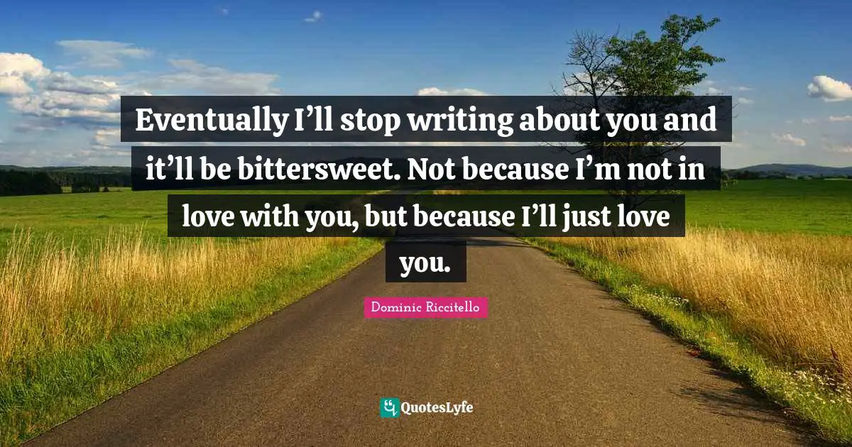 Eventually I’ll stop writing about you and it’ll be bittersweet. Not because I’m not in love with you, but because I’ll just love you.