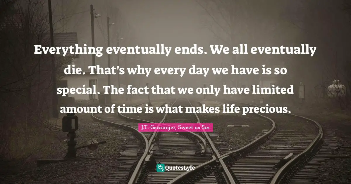 Everything eventually ends. We all eventually die. That's why every day we have is so special. The fact that we only have limited amount of time is what makes life precious.