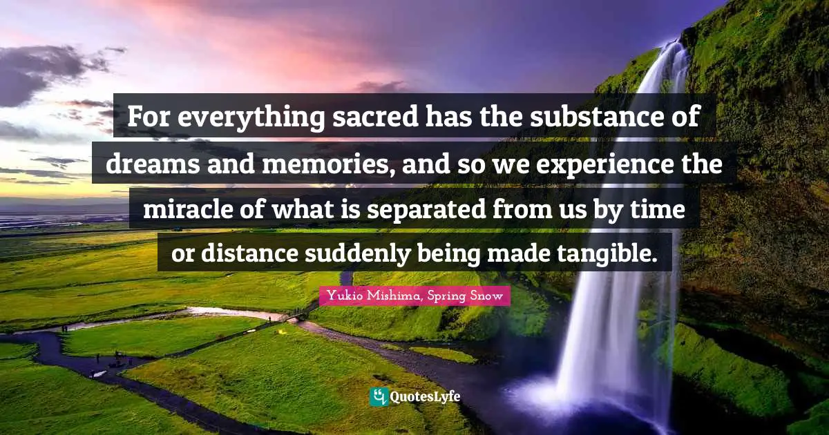 For everything sacred has the substance of dreams and memories, and so we experience the miracle of what is separated from us by time or distance suddenly being made tangible.