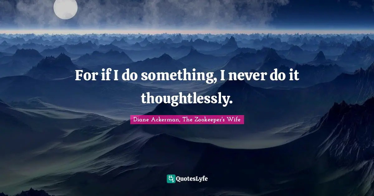 For if I do something, I never do it thoughtlessly.