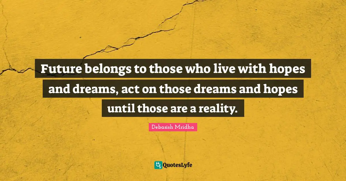 Future belongs to those who live with hopes and dreams, act on those dreams and hopes until those are a reality.