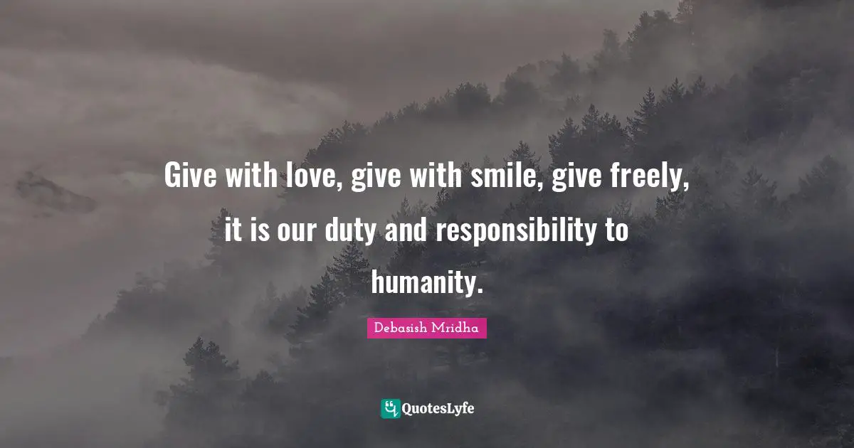 Give with love, give with smile, give freely, it is our duty and responsibility to humanity.