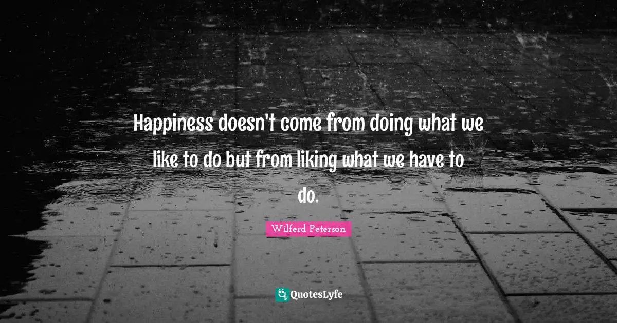 Happiness doesn't come from doing what we like to do but from liking what we have to do.