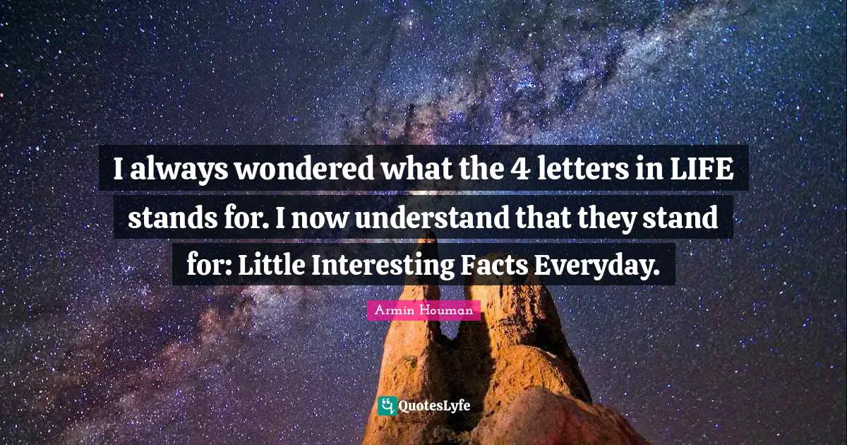 I always wondered what the 4 letters in LIFE stands for. I now understand that they stand for: Little Interesting Facts Everyday.