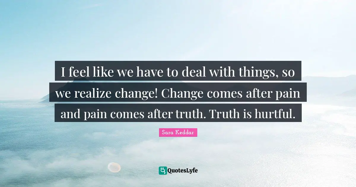 I feel like we have to deal with things, so we realize change! Change comes after pain and pain comes after truth. Truth is hurtful.