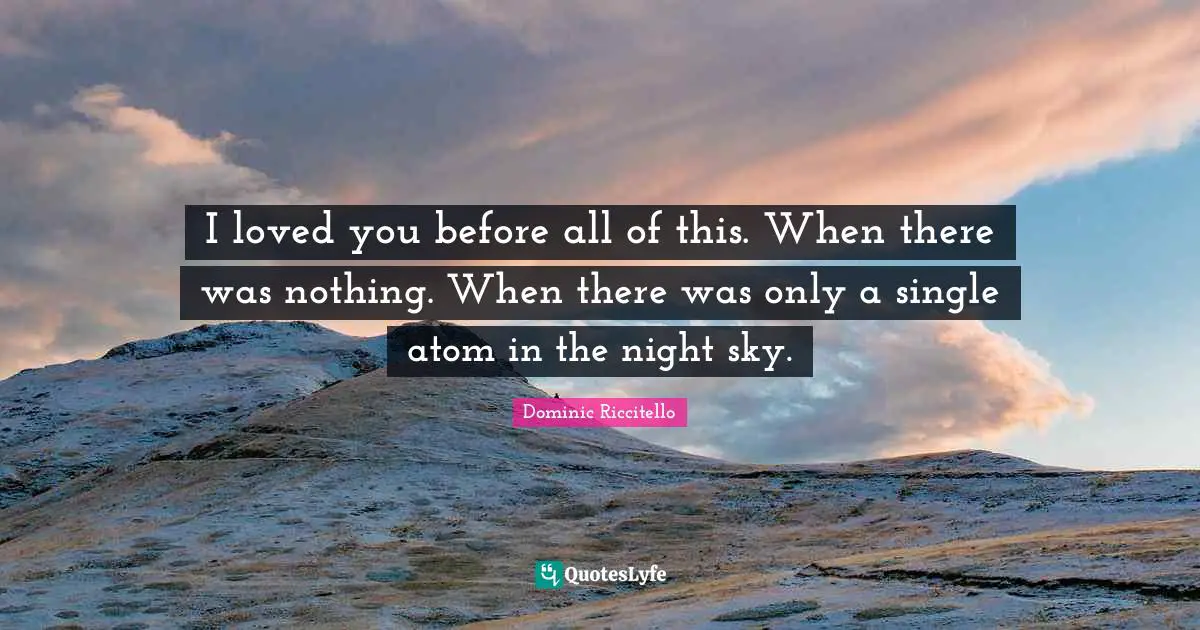 I loved you before all of this. When there was nothing. When there was only a single atom in the night sky.