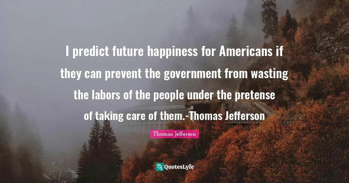 I predict future happiness for Americans if they can prevent the government from wasting the labors of the people under the pretense of taking care of them.-Thomas Jefferson