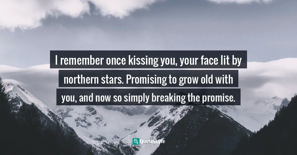 I remember once kissing you, your face lit by northern stars. Promising to grow old with you, and now so simply breaking the promise.