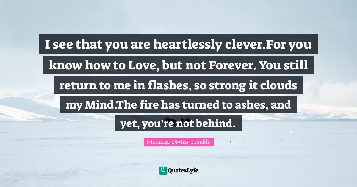 Reminiscence Quotes: "I see that you are heartlessly clever.For you know how to Love, but not Forever. You still return to me in flashes, so strong it clouds my Mind.The fire has turned to ashes, and yet, you’re not behind."