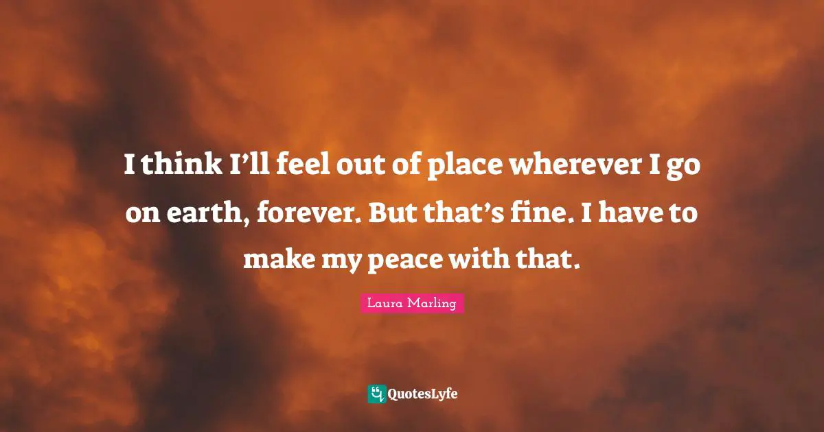 I think I’ll feel out of place wherever I go on earth, forever. But that’s fine. I have to make my peace with that.