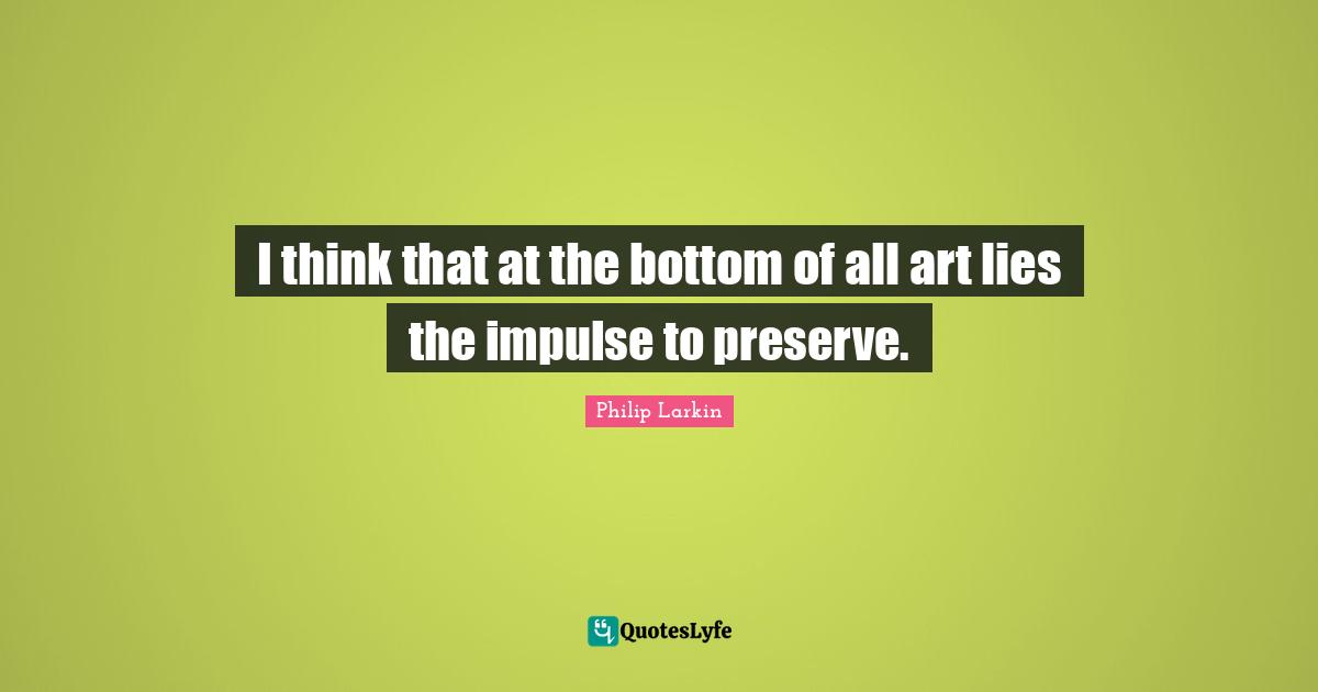 I think that at the bottom of all art lies the impulse to preserve.