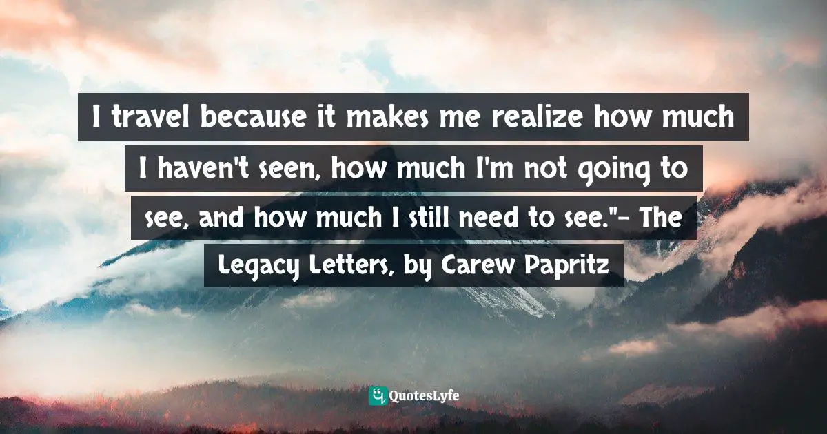 I travel because it makes me realize how much I haven't seen, how much I'm not going to see, and how much I still need to see."- The Legacy Letters, by Carew Papritz