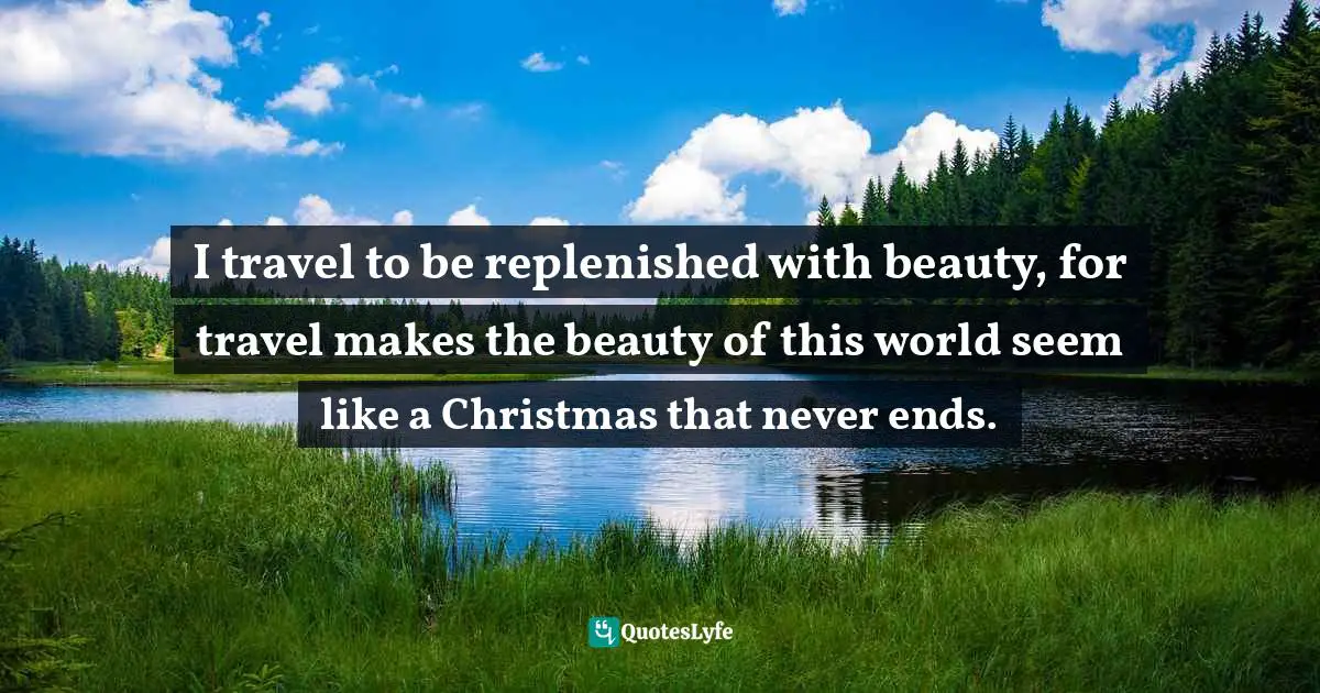I travel to be replenished with beauty, for travel makes the beauty of this world seem like a Christmas that never ends.