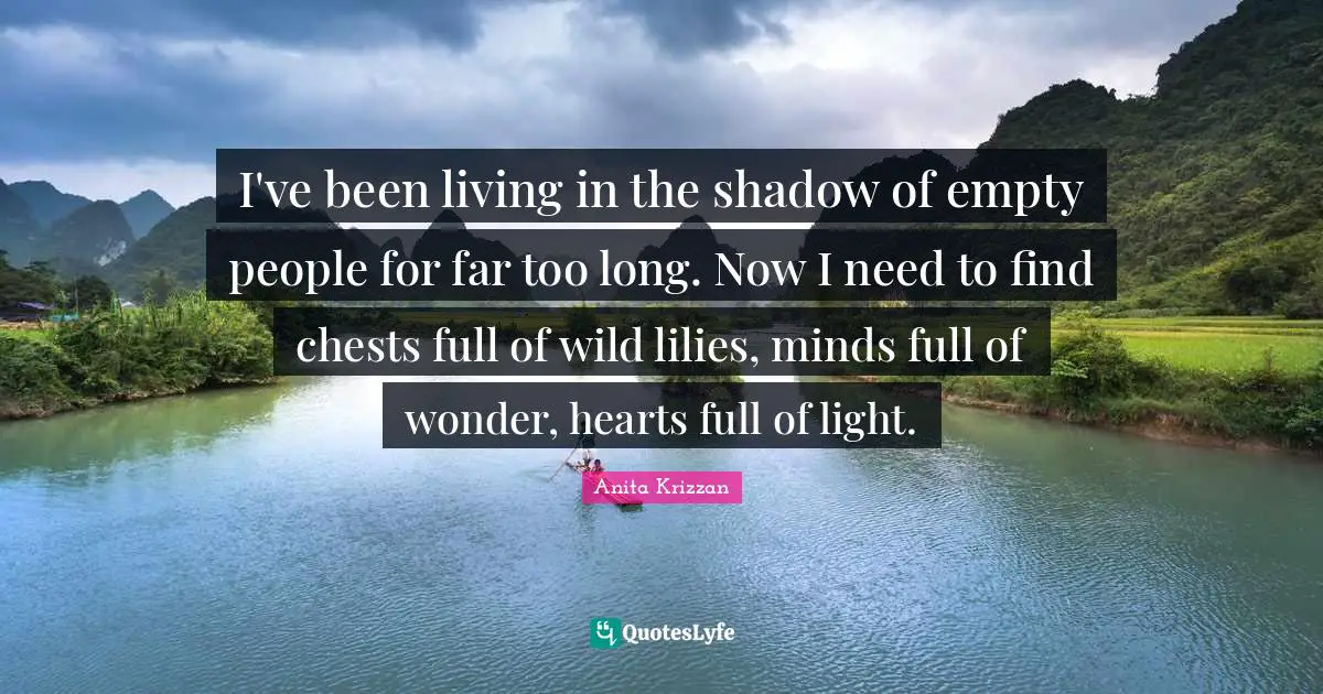 I've been living in the shadow of empty people for far too long. Now I need to find chests full of wild lilies, minds full of wonder, hearts full of light.