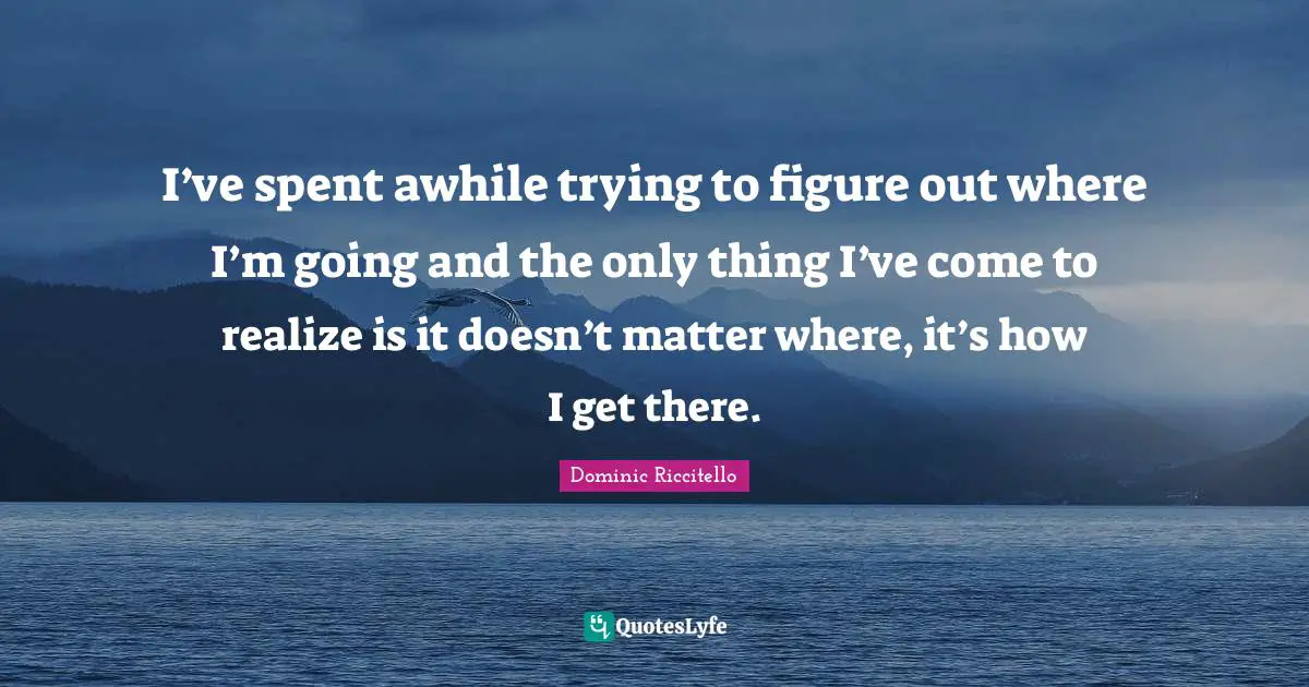 I’ve spent awhile trying to figure out where I’m going and the only thing I’ve come to realize is it doesn’t matter where, it’s how I get there.